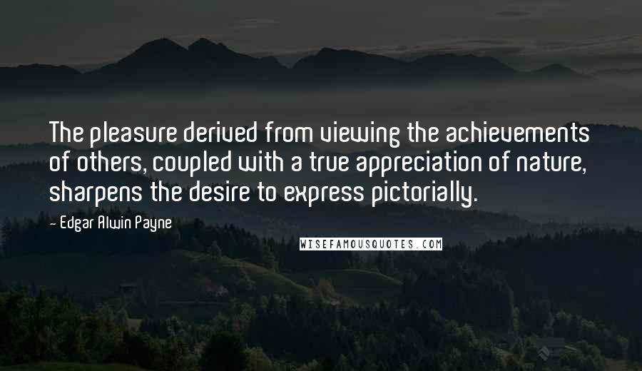 Edgar Alwin Payne Quotes: The pleasure derived from viewing the achievements of others, coupled with a true appreciation of nature, sharpens the desire to express pictorially.