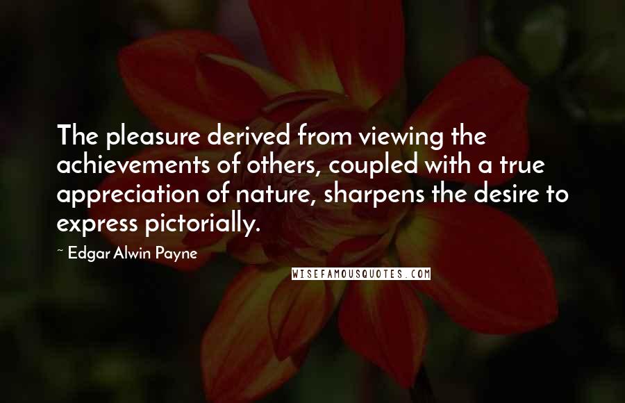 Edgar Alwin Payne Quotes: The pleasure derived from viewing the achievements of others, coupled with a true appreciation of nature, sharpens the desire to express pictorially.