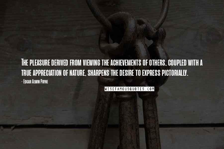 Edgar Alwin Payne Quotes: The pleasure derived from viewing the achievements of others, coupled with a true appreciation of nature, sharpens the desire to express pictorially.