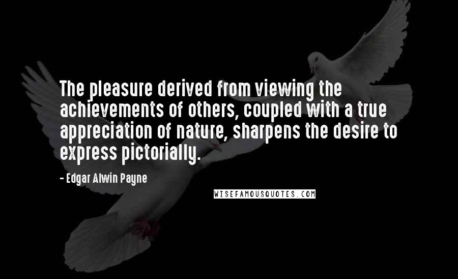 Edgar Alwin Payne Quotes: The pleasure derived from viewing the achievements of others, coupled with a true appreciation of nature, sharpens the desire to express pictorially.