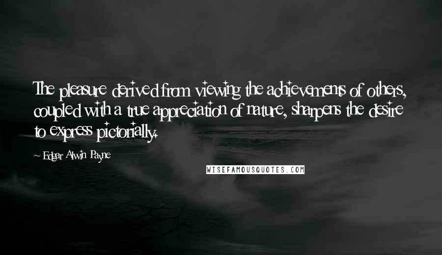 Edgar Alwin Payne Quotes: The pleasure derived from viewing the achievements of others, coupled with a true appreciation of nature, sharpens the desire to express pictorially.