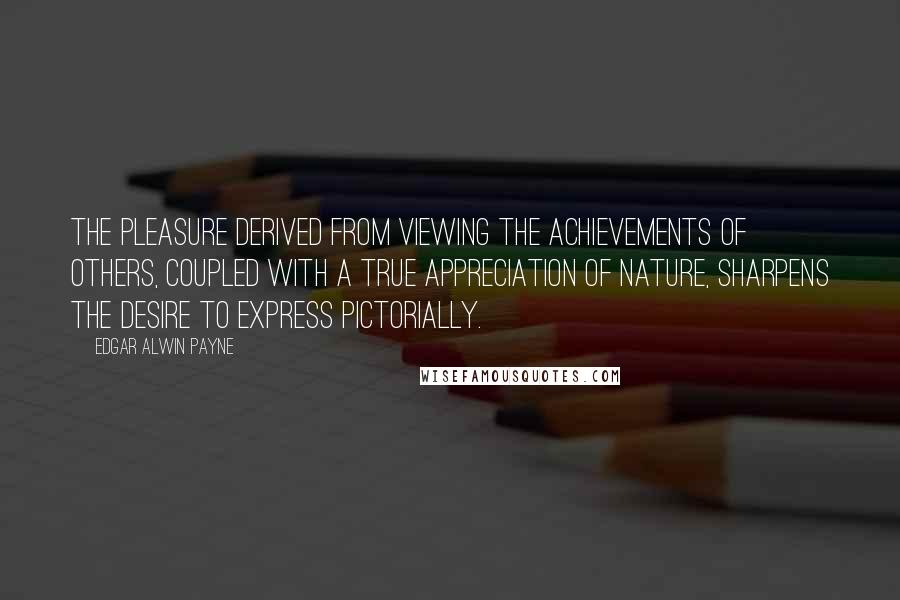 Edgar Alwin Payne Quotes: The pleasure derived from viewing the achievements of others, coupled with a true appreciation of nature, sharpens the desire to express pictorially.