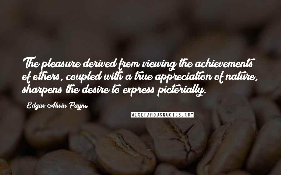 Edgar Alwin Payne Quotes: The pleasure derived from viewing the achievements of others, coupled with a true appreciation of nature, sharpens the desire to express pictorially.