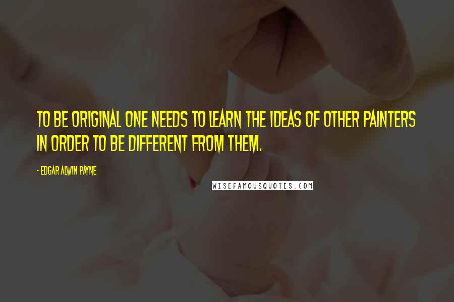 Edgar Alwin Payne Quotes: To be original one needs to learn the ideas of other painters in order to be different from them.