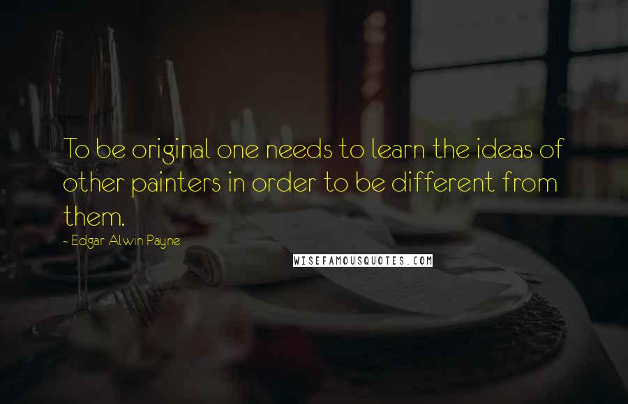 Edgar Alwin Payne Quotes: To be original one needs to learn the ideas of other painters in order to be different from them.