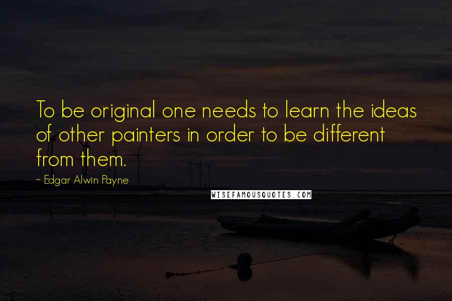 Edgar Alwin Payne Quotes: To be original one needs to learn the ideas of other painters in order to be different from them.