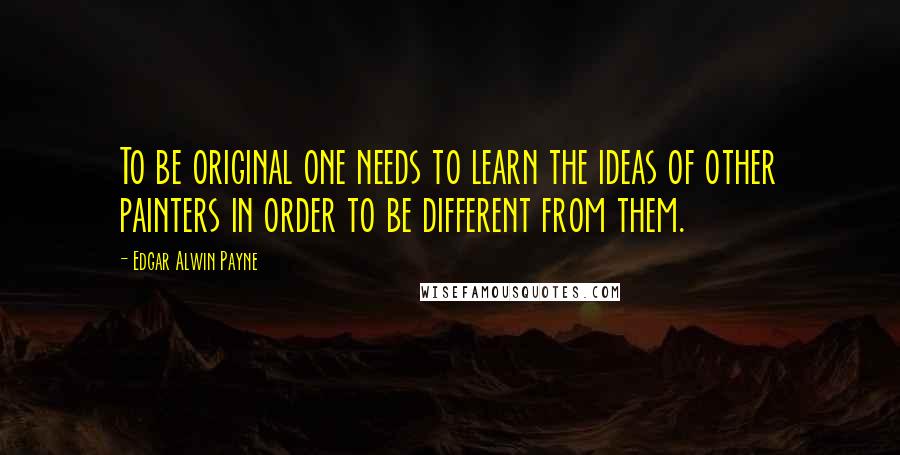 Edgar Alwin Payne Quotes: To be original one needs to learn the ideas of other painters in order to be different from them.