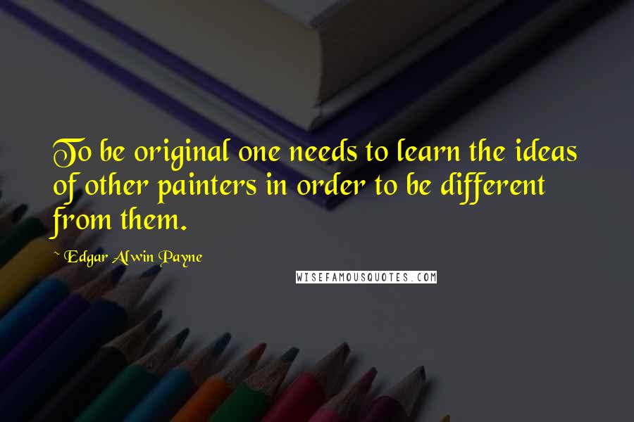 Edgar Alwin Payne Quotes: To be original one needs to learn the ideas of other painters in order to be different from them.