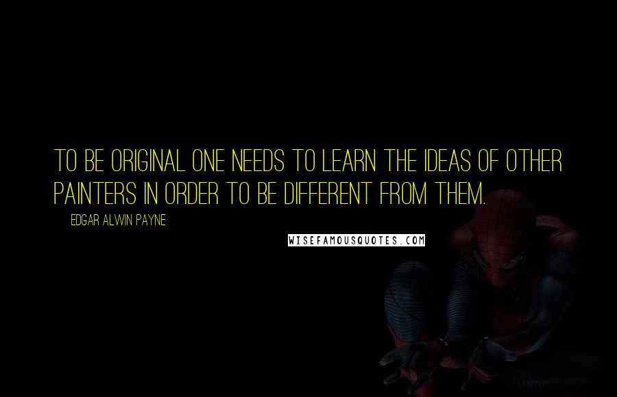 Edgar Alwin Payne Quotes: To be original one needs to learn the ideas of other painters in order to be different from them.