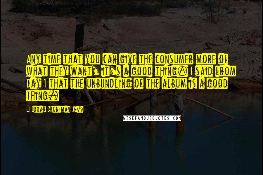 Edgar Bronfman Jr. Quotes: Any time that you can give the consumer more of what they want, it's a good thing. I said from Day 1 that the unbundling of the album is a good thing.