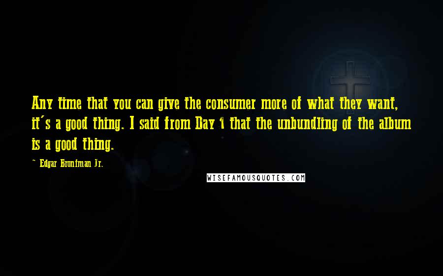 Edgar Bronfman Jr. Quotes: Any time that you can give the consumer more of what they want, it's a good thing. I said from Day 1 that the unbundling of the album is a good thing.