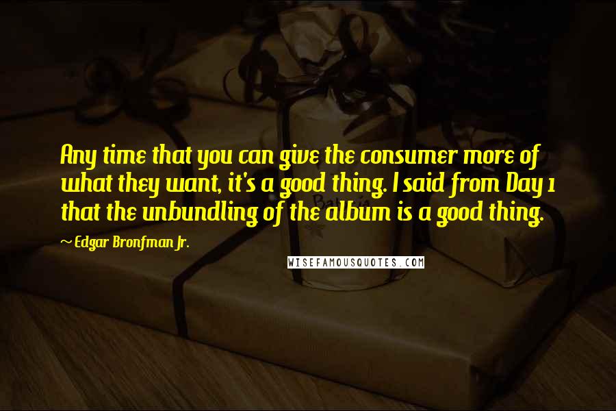 Edgar Bronfman Jr. Quotes: Any time that you can give the consumer more of what they want, it's a good thing. I said from Day 1 that the unbundling of the album is a good thing.