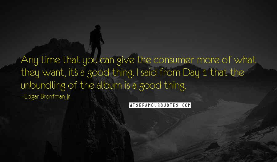 Edgar Bronfman Jr. Quotes: Any time that you can give the consumer more of what they want, it's a good thing. I said from Day 1 that the unbundling of the album is a good thing.