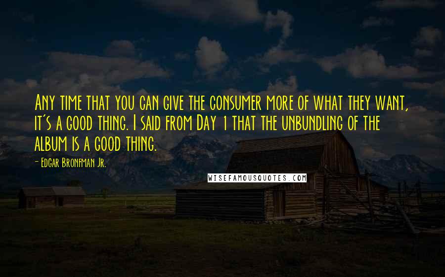 Edgar Bronfman Jr. Quotes: Any time that you can give the consumer more of what they want, it's a good thing. I said from Day 1 that the unbundling of the album is a good thing.