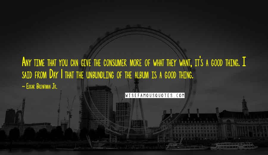 Edgar Bronfman Jr. Quotes: Any time that you can give the consumer more of what they want, it's a good thing. I said from Day 1 that the unbundling of the album is a good thing.