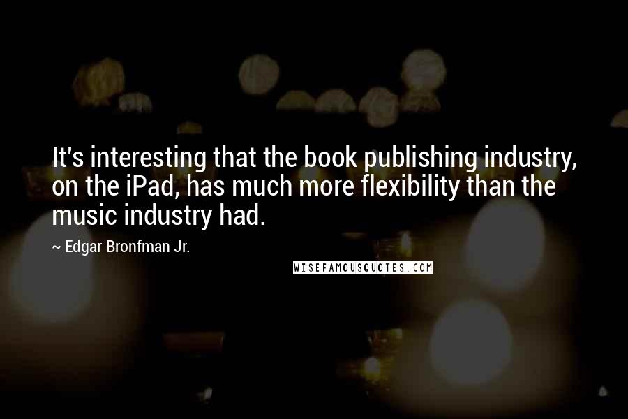 Edgar Bronfman Jr. Quotes: It's interesting that the book publishing industry, on the iPad, has much more flexibility than the music industry had.