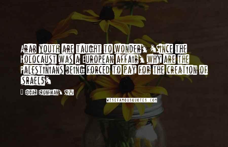 Edgar Bronfman, Sr. Quotes: Arab youth are taught to wonder, 'Since the Holocaust was a European affair, why are the Palestinians being forced to pay for the creation of Israel?'