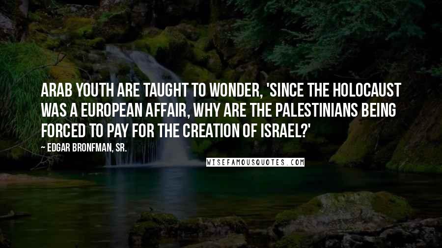 Edgar Bronfman, Sr. Quotes: Arab youth are taught to wonder, 'Since the Holocaust was a European affair, why are the Palestinians being forced to pay for the creation of Israel?'