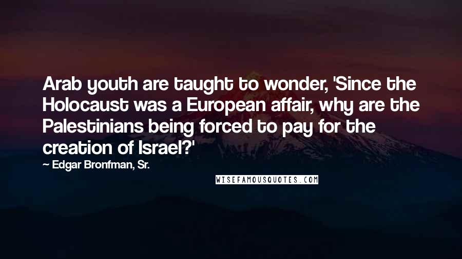 Edgar Bronfman, Sr. Quotes: Arab youth are taught to wonder, 'Since the Holocaust was a European affair, why are the Palestinians being forced to pay for the creation of Israel?'