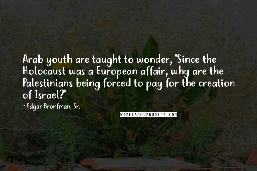 Edgar Bronfman, Sr. Quotes: Arab youth are taught to wonder, 'Since the Holocaust was a European affair, why are the Palestinians being forced to pay for the creation of Israel?'