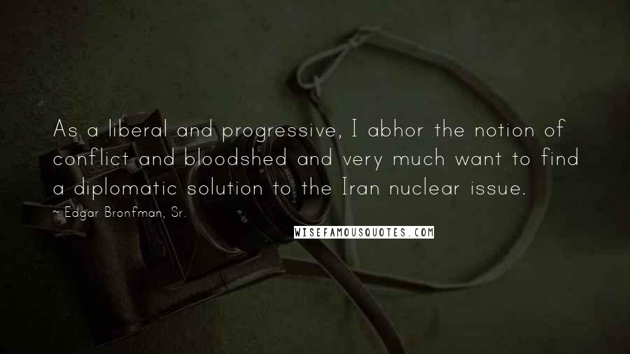 Edgar Bronfman, Sr. Quotes: As a liberal and progressive, I abhor the notion of conflict and bloodshed and very much want to find a diplomatic solution to the Iran nuclear issue.