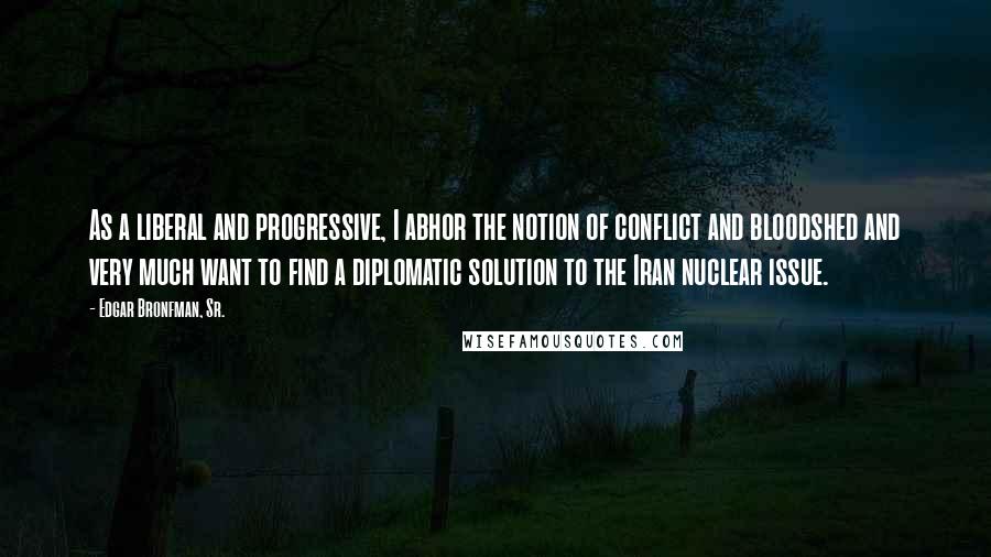 Edgar Bronfman, Sr. Quotes: As a liberal and progressive, I abhor the notion of conflict and bloodshed and very much want to find a diplomatic solution to the Iran nuclear issue.