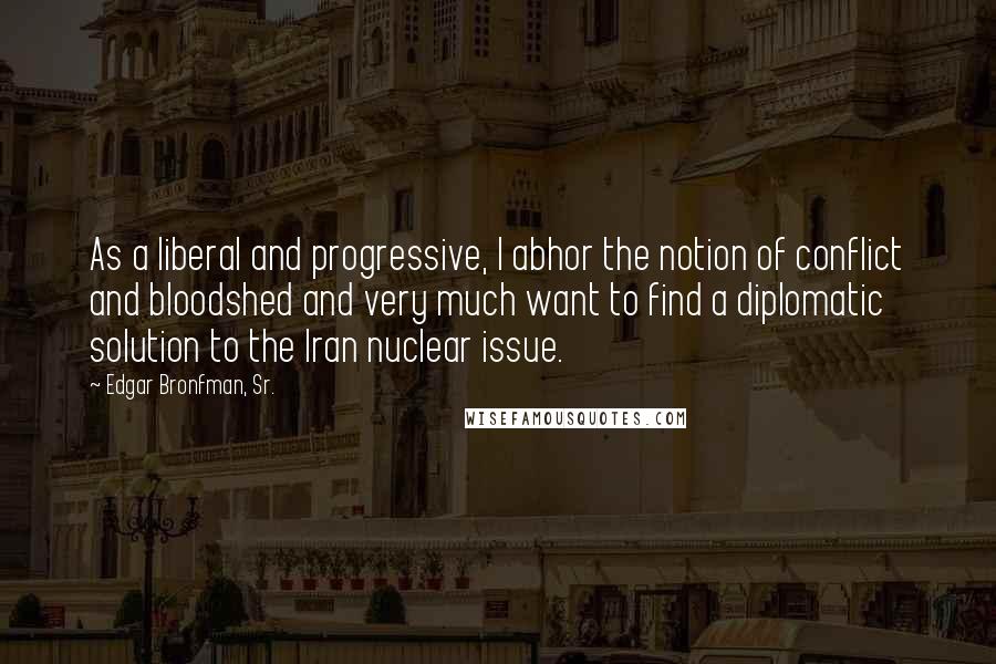 Edgar Bronfman, Sr. Quotes: As a liberal and progressive, I abhor the notion of conflict and bloodshed and very much want to find a diplomatic solution to the Iran nuclear issue.