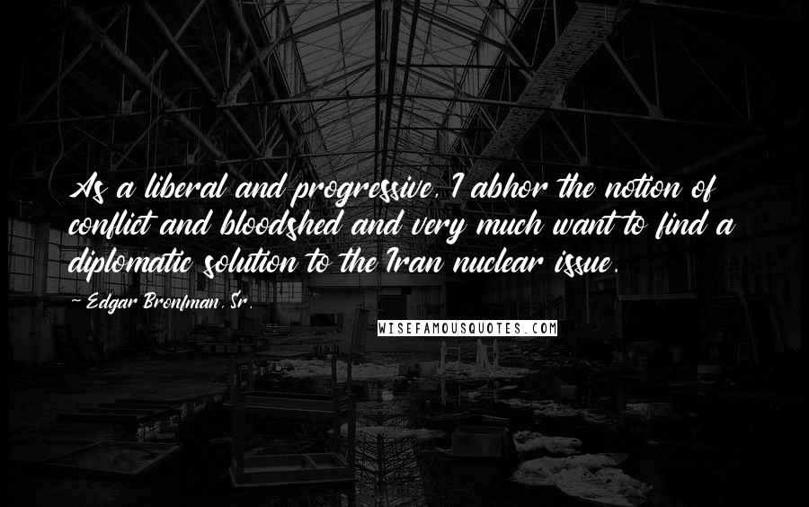 Edgar Bronfman, Sr. Quotes: As a liberal and progressive, I abhor the notion of conflict and bloodshed and very much want to find a diplomatic solution to the Iran nuclear issue.