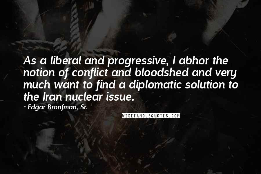 Edgar Bronfman, Sr. Quotes: As a liberal and progressive, I abhor the notion of conflict and bloodshed and very much want to find a diplomatic solution to the Iran nuclear issue.