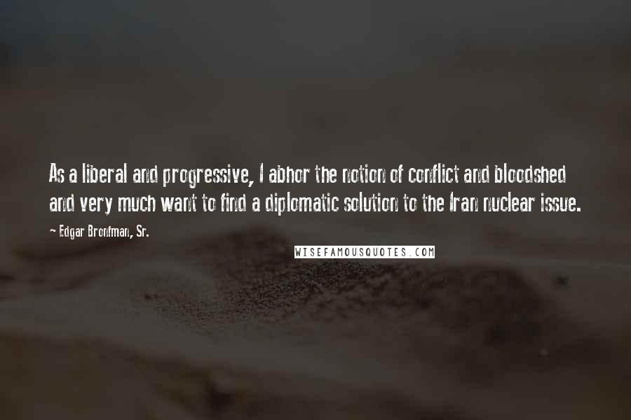 Edgar Bronfman, Sr. Quotes: As a liberal and progressive, I abhor the notion of conflict and bloodshed and very much want to find a diplomatic solution to the Iran nuclear issue.