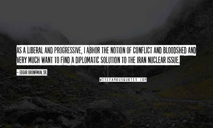 Edgar Bronfman, Sr. Quotes: As a liberal and progressive, I abhor the notion of conflict and bloodshed and very much want to find a diplomatic solution to the Iran nuclear issue.