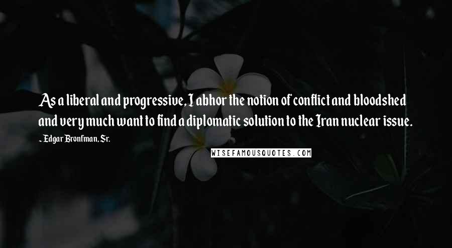 Edgar Bronfman, Sr. Quotes: As a liberal and progressive, I abhor the notion of conflict and bloodshed and very much want to find a diplomatic solution to the Iran nuclear issue.