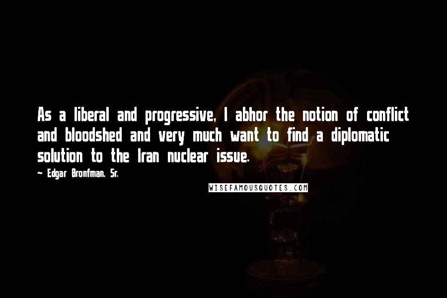 Edgar Bronfman, Sr. Quotes: As a liberal and progressive, I abhor the notion of conflict and bloodshed and very much want to find a diplomatic solution to the Iran nuclear issue.