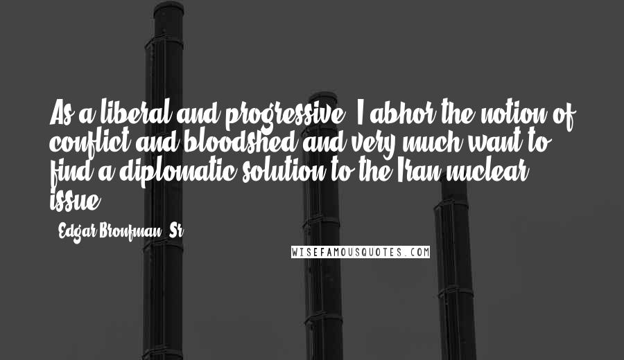 Edgar Bronfman, Sr. Quotes: As a liberal and progressive, I abhor the notion of conflict and bloodshed and very much want to find a diplomatic solution to the Iran nuclear issue.