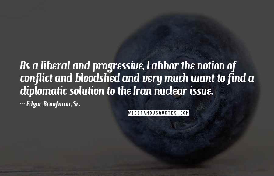 Edgar Bronfman, Sr. Quotes: As a liberal and progressive, I abhor the notion of conflict and bloodshed and very much want to find a diplomatic solution to the Iran nuclear issue.