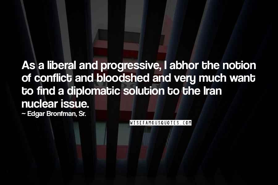 Edgar Bronfman, Sr. Quotes: As a liberal and progressive, I abhor the notion of conflict and bloodshed and very much want to find a diplomatic solution to the Iran nuclear issue.