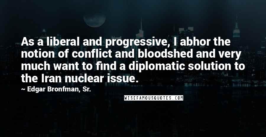 Edgar Bronfman, Sr. Quotes: As a liberal and progressive, I abhor the notion of conflict and bloodshed and very much want to find a diplomatic solution to the Iran nuclear issue.