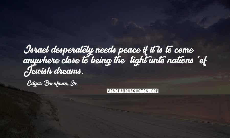 Edgar Bronfman, Sr. Quotes: Israel desperately needs peace if it is to come anywhere close to being the 'light unto nations' of Jewish dreams.