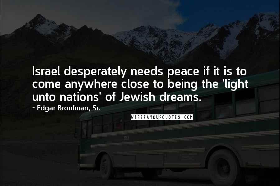 Edgar Bronfman, Sr. Quotes: Israel desperately needs peace if it is to come anywhere close to being the 'light unto nations' of Jewish dreams.