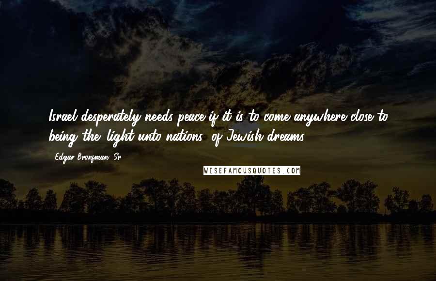 Edgar Bronfman, Sr. Quotes: Israel desperately needs peace if it is to come anywhere close to being the 'light unto nations' of Jewish dreams.