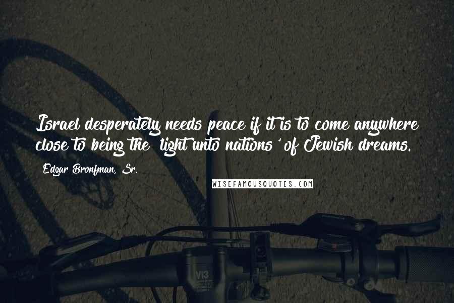 Edgar Bronfman, Sr. Quotes: Israel desperately needs peace if it is to come anywhere close to being the 'light unto nations' of Jewish dreams.