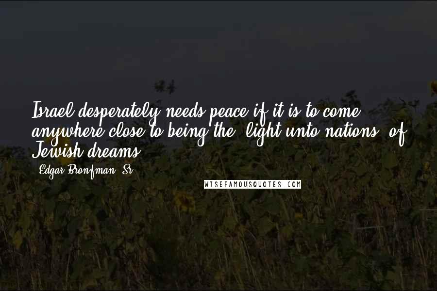 Edgar Bronfman, Sr. Quotes: Israel desperately needs peace if it is to come anywhere close to being the 'light unto nations' of Jewish dreams.