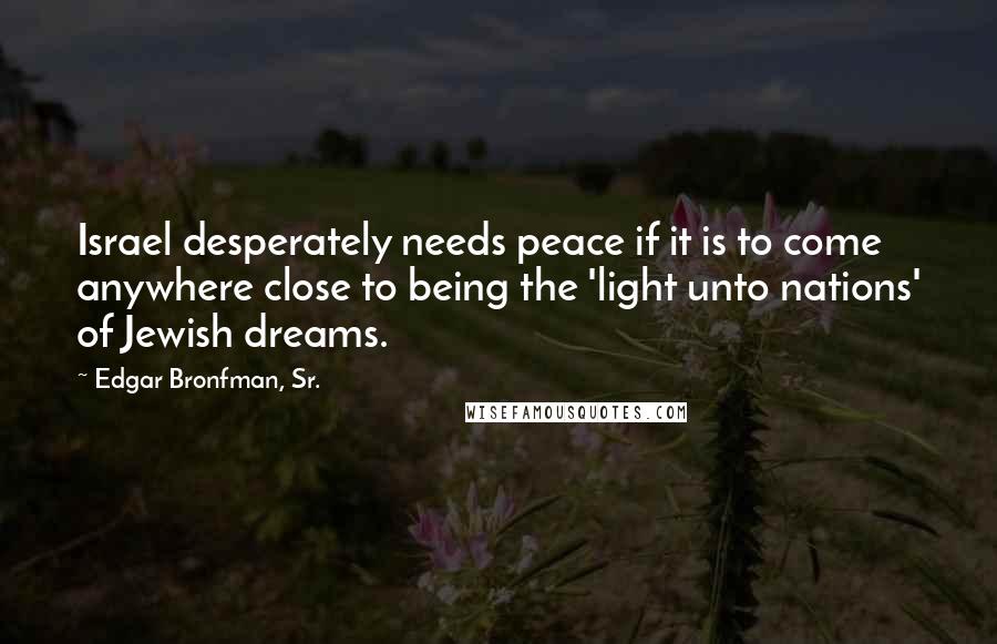 Edgar Bronfman, Sr. Quotes: Israel desperately needs peace if it is to come anywhere close to being the 'light unto nations' of Jewish dreams.
