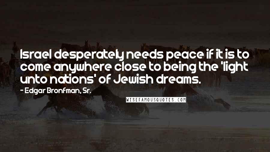 Edgar Bronfman, Sr. Quotes: Israel desperately needs peace if it is to come anywhere close to being the 'light unto nations' of Jewish dreams.