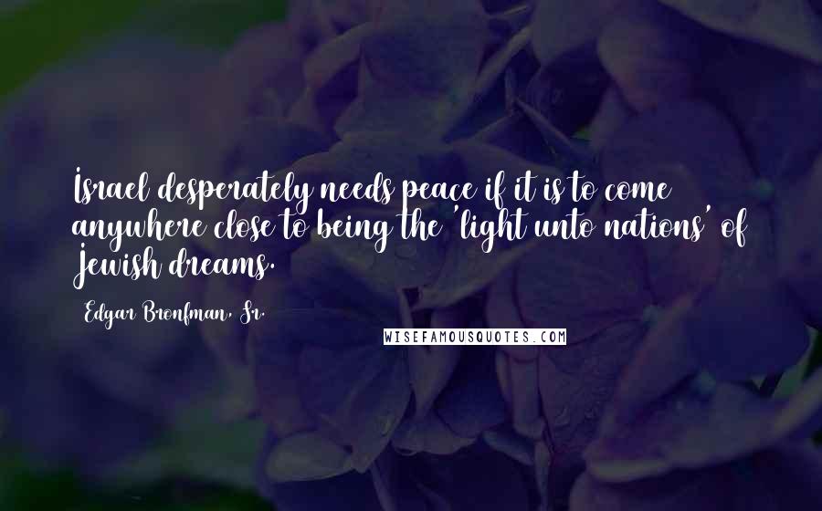 Edgar Bronfman, Sr. Quotes: Israel desperately needs peace if it is to come anywhere close to being the 'light unto nations' of Jewish dreams.