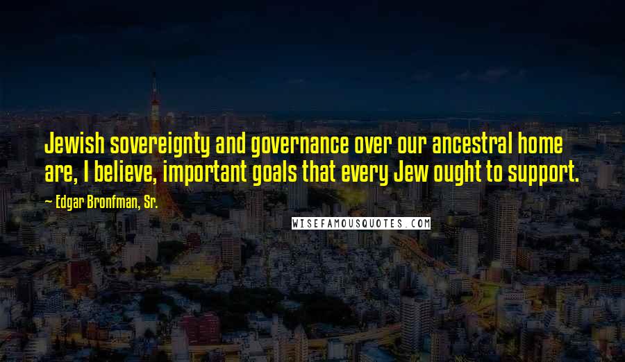 Edgar Bronfman, Sr. Quotes: Jewish sovereignty and governance over our ancestral home are, I believe, important goals that every Jew ought to support.
