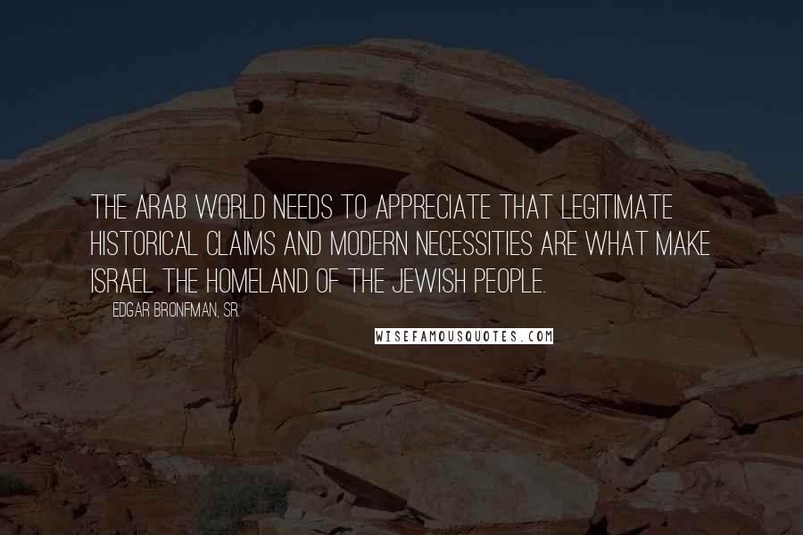 Edgar Bronfman, Sr. Quotes: The Arab world needs to appreciate that legitimate historical claims and modern necessities are what make Israel the homeland of the Jewish people.