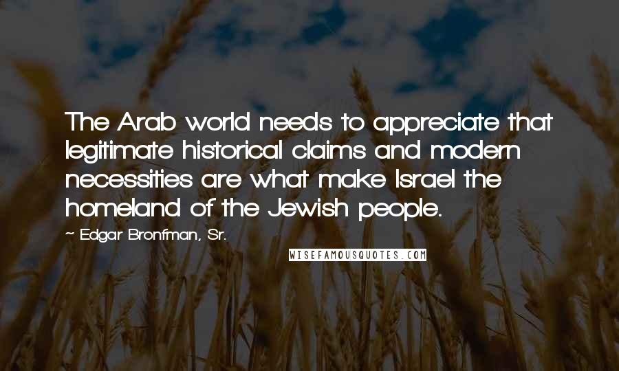 Edgar Bronfman, Sr. Quotes: The Arab world needs to appreciate that legitimate historical claims and modern necessities are what make Israel the homeland of the Jewish people.