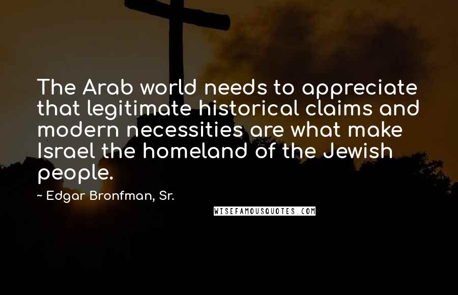 Edgar Bronfman, Sr. Quotes: The Arab world needs to appreciate that legitimate historical claims and modern necessities are what make Israel the homeland of the Jewish people.