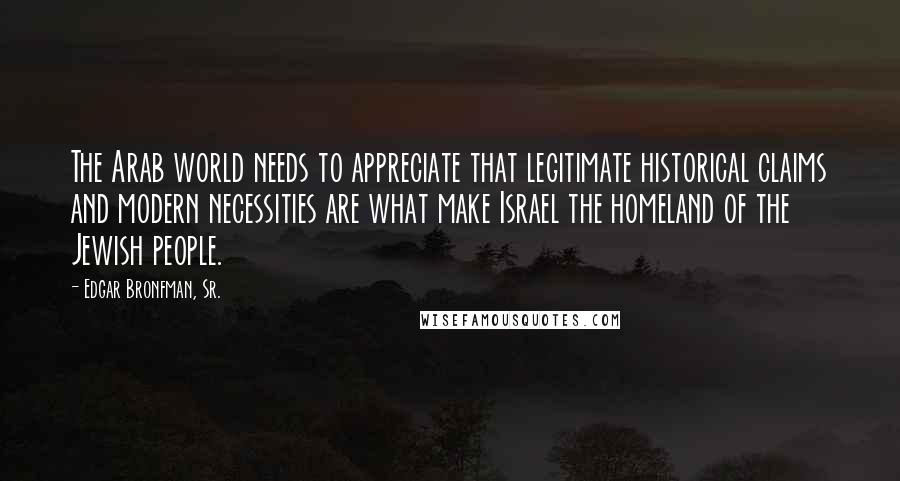Edgar Bronfman, Sr. Quotes: The Arab world needs to appreciate that legitimate historical claims and modern necessities are what make Israel the homeland of the Jewish people.